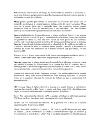 New inicia una nueva versión de trabajo. Se aclaran todas las variables y ecuaciones. Si
existe una definición del problema sin guardar, te preguntará si primero deseas guardar la
información presente del problema.
Merge permite guardar previamente las ecuaciones en un fichero para unirlo con los
contenidos existentes de la ventana Equations en la posición del cursor. La ventana Merge
opera de la misma forma que el comando Open. Las ecuaciones también pueden
introducirse desde un fichero de texto utilizando el directorio $INCLUDE. Las funciones
de ESS y sus procedimientos pueden introducirse utilizando el comando "
Save guarda la definición de tu problema con el mismo nombre de fichero (el que aparece
después de Save en el menú File y en la barra del título en la ventana Equations) con el que
fue guardado la última vez. Para una nueva sesión de en la que no ha sido nombrado
todavía, será avisado para sustituir el nombre del fichero, como lo hiciera con el comando
Save As. Se guarda toda la información relativa a la definición del problema, incluidas las
ecuaciones, información sobre las variables, tablas, parcelas, y tamaño y situación de las
ventanas. El fichero será almacenado en el formato estándar EES por defecto, con una
extensión.EES.
Si deseas llevar el fichero a una versión de EES en un sistema operativo diferente, utiliza el
formato Export dentro de las operaciones disponibles en el comando Save As.
Save As, proporciona la misma función que el comando Save salvo que primero te avisará
para sustituir el nombre del fichero dentro de la ventana Save File. El comando Save As
permite guardar la definición del problema con otro nombre de fichero o en la forma en que
vaya a ser exportado a otras versiones de EES en otros sistemas operativos.
Introducir el nombre del fichero elegido en su lugar. Este nombre deberá ser un nombre
permitido en DOS y debe incluir la información sobre manejo y directorio. De cualquier
forma, no es necesario introducir la extensión del fichero, ya que la suministrará EES
automáticamente.
EES reconoce 4 tipos de ficheros. Si EES se muestra en el cajetín Type en la parte inferior
izquierda, la extensión en File Name: el campo será fijado como. EES y los ficheros que
tengan la extensión serán mostrados en lalista de nombres de ficheros.
Export File suministrará la extensión .XPT y guardará el fichero en el formato genérico
ASCII que puede ser transferido a otro sistema operativo como Macintosh.
El tipo Text File suministrará la extensión.TXT y guardará sólo el texto en la ventana
Equations dentro de un fichero ASCII.
El tipo Library File cambiará la extensión a .LIB. Cada vez que EES comienza, abre todos
los ficheros .LIB del subdirectorio USERLIB y automáticamente carga las funciones y
procedimientos en estos ficheros. Library File es una de las características más utilizadas de
 