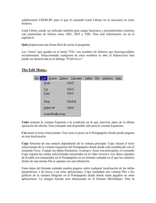 subdirectorio USERLIB para el que el comando Load Library no es necesario en estos
ficheros.
Load Library puede ser utilizado también para cargar funciones y procedimientos externos
con extensiones de fichero como .DFL. DLP y .FDL. Para más información ver en el
capítulo 6.
Quit proporciona una forma fácil de cerrar el programa.
Los "ítems" que quedan en el menú "File" son nombres de ficheros que fueronaccedidos
recientemente. Seleccionando cualquiera de estos nombres se abre el fichero.Esta lista
puede ser desactivada en el diálogo "Preferences"
The Edit Menu.-
Undo restaura la ventana Equation a la condición en la que estuviera antes de la última
operación de edición. Este comando está disponible sólo para la ventana Equations.
Cut anula el texto seleccionado. Este texto se pone en el Portapapeles donde puede pegarse
en otra localización.
Copy funciona de una manera dependiente de la ventana principal. Copy situará el texto
seleccionado de la ventana Equations del Portapapeles desde donde será restablecido con el
comando Paste. Cuando las tablas Parametric, Lookup o Array son principales, el comando
Copy copiará las celdas seleccionadas (mostradas en el vídeo inverso). Los datos copiados
de la tabla son restaurados en el Portapapeles en un formato estándar en el que los números
dentro de una misma fila se separan con una tabulación.
Estos datos del formato estándar pueden pegarse sobre cualquier localización de las tablas
paramétricas o de busca o en otras aplicaciones. Copy trasladará una ventana Plot o los
gráficos de la ventana Diagram en el Portapapeles desde donde serán pegados en otras
aplicaciones. La imagen trazada será almacenada en el formato Metafilepict. Para la
 