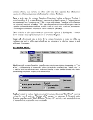 ventana solution, cada variable se coloca sobre una línea separada. Las tabulaciones
separan los diferentes signos de cada línea de las ventanas Residuals.
Paste se activa para las ventanas Equations, Parametric, Lookup y diagram. Traslada el
texto (o gráficos de la ventana Diagram) previamente colocados sobre el Portapapeles con
los comandos Cut o Copy dentro de EES o en otras aplicaciones. Cuando se utiliza Paste en
las ventanas Parametric o Lookup Table, los valores almacenados en el Portapapeles serán
copiados en la tabla comenzando en la celda donde el cursor está localizado actualmente.
Los datos pueden moverse así entre las tablas Parametric y Lookup.
Clear se lleva el texto seleccionado sin colocar una copia en el Portapapeles. También
puede utilizarse para suprimir contenidos de la ventana Diagram.
Select All seleccionará todo el texto de la ventana Equations, o todas las celdas de
cualquiera de las tres tablas, dependiendo de que ventana es la principal cuando se esté
utilizando el comando.
The Search Menu.-
Find buscará la ventana Equations para el primer caso/acontecimiento introducido en "Find
What". La búsqueda no se producirá a menos que se selecciona la opción "Match case". Si
la opción "Match whole word only" está seleccionada, el texto será encontrado sólo si está
delimitado por espacios u operadores matemáticos.
Replace buscará la ventana Equations para el primer caso dentro de "Find What": campo y
resituación con el texto en "Replace whit": campo. Las opciones de búsqueda están
descritas para el comando "Find". El botón "Replace All" sustituirá cada acontecimiento de
la búsqueda de texto con el texto reemplazado.
 