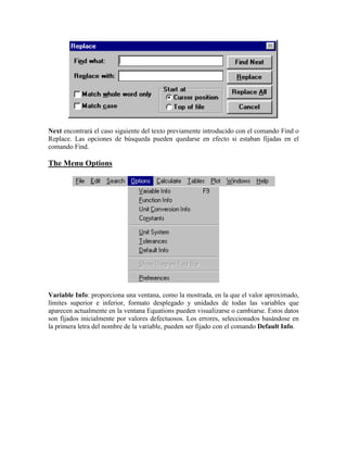 Next encontrará el caso siguiente del texto previamente introducido con el comando Find o
Replace. Las opciones de búsqueda pueden quedarse en efecto si estaban fijadas en el
comando Find.
The Menu Options
Variable Info: proporciona una ventana, como la mostrada, en la que el valor aproximado,
límites superior e inferior, formato desplegado y unidades de todas las variables que
aparecen actualmente en la ventana Equations pueden visualizarse o cambiarse. Estos datos
son fijados inicialmente por valores defectuosos. Los errores, seleccionados basándose en
la primera letra del nombre de la variable, pueden ser fijado con el comando Default Info.
 