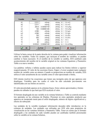 Utilizar la barra cursor de la parte derecha de la ventana para poder visualizar información
sobre las variables. Todos los campos, que incluyan el nombre de variables, se pueden
cambiar si fuera necesario. Si el nombre de la variable se cambia, EES cambiará cada
acontecimiento del nombre de la variable original en las ventanas Equations y Parametric
Table a su nuevo nombre.
Las palabras -infinity e infinity pueden usarse para indicar los límites inferior y superior
respectivamente. El valor de las secciones Guess, Upper y Lower aceptará tanto cualquier
nombre de variable como un número. Cuando se proporciona un nombre de variable, EES
utiliza el valor actualmente de esa variable como el valor aproximado o límite,
EES intenta resolver las ecuaciones que tienen una incógnita antes de que aparezca este
despliegue. Variables para las cuales el valor ha sido calculado previamente son
identificadas con sus límites en cursiva.
El valor precalculado aparece en la columna Guess. Estos valores aproximados y límites
pueden ser editados lo que hará que EES recalcule el valor.
El formato desplegado de una variable en la ventana Solutions o Table se controla mediante
tres apartados en las columnas de Display. Presionar en estos apartados producirá que
aparezca un inesperado menú para el estilo desplegado, número de dígitos significativos y
efectos de subrayado.
Las unidades de la variable (cualquier información deseada) debe introducirse en la
columna de unidades. Las unidades son utilizadas por EES sólo para propósitos de
visualización en las ventanas Solution y Parametric Table. Tener en cuenta que el formato
desplegado y las unidades de cada variable pueden ser cambiadas también presionando
sobre la variable en la ventana Solution,
 