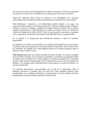 para las cuales los datos de las propiedades son válidos se muestran en la lista de sustancias
a la derecha. Presionar sobre el nombre que nos interesa para seleccionar la sustancia.
"Ideal gas" aparecerá sobre la lista de sustancias si las propiedades de la sustancia
seleccionada están calculadas utilizando aproximaciones de las leyes de los gases ideales.
"Real Substances " aparecerá si son determinados estados líquidos o de vapor. Las
sustancias representadas por su fórmula química (Ej.: CO2) son modelos de gases ideales y
utilizan los valores de entropía y entalpía de las tablas JANAF. Sustancias con su nombre
completo deletreado (ej.: Carbon Dioxide) son modelos de fluidos reales y no utilizan los
valores de referencia de la tabla JANAF. El aire es una excepción a esta regla, se considera
como un gas ideal. Las funciones psicométricas son aplicables sólo a la sustancia H2O.
En el capítulo 4 se proporciona más información referente a todas las funciones
programadas.
Un ejemplo de la función será mostrado en el rectángulo del Ejemplo de la parte inferior.
Tú puedes editar esta información de la manera habitual. Si presionas sobre el botón Paste,
los contenidos del Ejemplo (Ex) serán pegados dentro de la ventana Equations sobre la
posición en que se halle el cursor.
Unit System proporciona una ventana mostrada en la parte de abajo, en la que las unidades
de las variables utilizadas en las funciones matemáticas y termofísicas programadas deben
ser fijadas. Esto se realizará en la ventana solution. El sistema de unidades sólo es necesario
para las citadas funciones programadas. EES no proporciona una conversión automática de
unidades. Las unidades serán combinadas para lo que queda de la sesión de trabajo si se
presiona el botón OK.
Las unidades seleccionadas serán guardadas con el resto de la información sobre el
problema utilizando el comando Save del menú File. Estas unidades entonces serán
reestablecidas con el problema utilizando el comando Open. Si desea cambiar de forma
permanente los valores por defecto, presionar el botón Store.
 