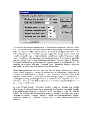 Los criterios son el número de repeticiones, el máximo relativo residual, el máximo cambio
en el valor de una variable desde una repetición hasta el siguiente y el tiempo transcurrido.
Todos los cálculos en EES se hacen con una extensión de 21 dígitos significativos. La
pérdida de precisión no es probable que sea un problema incluso cuando valores muy
pequeños son fijados para el máximo residual o cambio de variable. De cualquier modo,
valores pequeños de estas cantidades incrementan el número de repeticiones requeridas
para una solución y por lo tanto el cómputo del tiempo. Stopping criteria se fija como
desplegado por el resto de la información del problema cuando se emite la orden Save del
menú File y se restablece utilizando el comando Open. Para cambiar Stopping criteria que
presenta EES al comienzo de la sesión, presionar el botón Store.
Default Info proporciona un medio para especificar los valores estimados por defecto,
límites, formato desplegado y unidades de variables nuevas o ya existentes dependiendo de
la primera letra del nombre de la variable. Existen 2 maneras de utilizar esta orden. Si los
problemas tienden a tener la misma nomenclatura, lo mejor es fijar la información de la
variable por defecto y guardarla presionando el botón Store para ser guardados de forma
permanente a fin de que estos defectos aparezcan al comienzo del programa la próxima vez
que se ponga en marcha EES.
La orden Default Variable Information también puede ser utilizada para cambiar
selectivamente la información para las variables existentes. Por ej., si cambias las unidades
de las variables que comiencen por la letra T a [k] y presionas el botón OK, todas las
variables que empiecen por la letra llenarán las nuevas unidades. No podrán hacerse otros
cambios en las variables existentes. Cada nueva variable que comience por la letra T llevará
también las unidades de [k]. El botón OK fija el defecto existente sólo para esta sesión de
problema.
 
