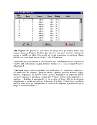 Add Diagram Text proporciona una ventana de diálogo en la que el texto de tres tipos
pueden situarse en Diagram Windows. Los tres tipos son textos sencillos, variables de
entrada y variables de salida. Una variable de entrada proporciona en cajetín de edición
(edit box) en el que puede ser introducido el valor de la variable.
Una variable de salida presenta el valor calculado más recientemente de una selección de
variables EES en la ventana Diagram. Para más detalles, ver la sección Diagram Windows
del capítulo 2.
Preferences proporciona cinco opciones para las elecciones del usuario que conciernen a
las operaciones del programa, (program options), opciones generales (General display
Options), desplegando en pantalla (screen display), desplegando en impresora (printer
display) y opciones de parcela de ventana (plot Windows options). Estas operaciones se
muestran y describen a continuación. Si se presiona el botón OK, las preferencias
seleccionadas se quedan para el resto de la sesión de trabajo. El botón Store, guarda las
preferencias de modo que están presentes al comienzo del programa la próxima vez que se
ponga en funcionamiento EES.
 