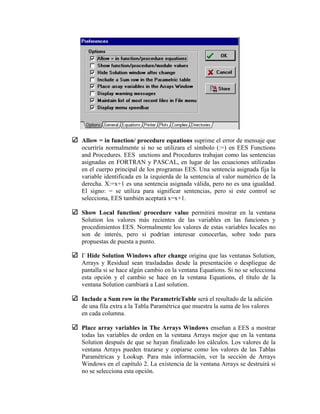 Allow = in function/ procedure equations suprime el error de mensaje que
ocurriría normalmente si no se utilizara el símbolo (:=) en EES Functions
and Procedures. EES unctions and Procedures trabajan como las sentencias
asignadas en FORTRAN y PASCAL, en lugar de las ecuaciones utilizadas
en el cuerpo principal de los programas EES. Una sentencia asignada fija la
variable identificada en la izquierda de la sentencia al valor numérico de la
derecha. X:=x+1 es una sentencia asignada válida, pero no es una igualdad.
El signo: = se utiliza para significar sentencias, pero si este control se
selecciona, EES también aceptará x=x+1.
Show Local function/ procedure value permitirá mostrar en la ventana
Solution los valores más recientes de las variables en las funciones y
procedimientos EES. Normalmente los valores de estas variables locales no
son de interés, pero si podrían interesar conocerlas, sobre todo para
propuestas de puesta a punto.

Hide Solution Windows after change origina que las ventanas Solution,
Arrays y Residual sean trasladadas desde la presentación o despliegue de
pantalla si se hace algún cambio en la ventana Equations. Si no se selecciona
esta opción y el cambio se hace en la ventana Equations, el título de la
ventana Solution cambiará a Last solution.
Include a Sum row in the ParametricTable será el resultado de la adición
de una fila extra a la Tabla Paramétrica que muestra la suma de los valores
en cada columna.
Place array variables in The Arrays Windows enseñan a EES a mostrar
todas las variables de orden en la ventana Arrays mejor que en la ventana
Solution después de que se hayan finalizado los cálculos. Los valores de la
ventana Arrays pueden trazarse y copiarse como los valores de las Tablas
Paramétricas y Lookup. Para más información, ver la sección de Arrays
Windows en el capítulo 2. La existencia de la ventana Arrays se destruirá si
no se selecciona esta opción.
 