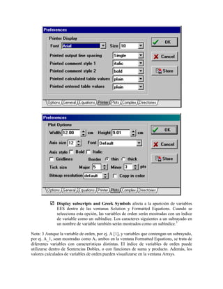 Display subscripts and Greek Symbols afecta a la aparición de variables
EES dentro de las ventanas Solution y Formatted Equations. Cuando se
selecciona esta opción, las variables de orden serán mostradas con un índice
de variable como un subíndice. Los caracteres siguientes a un subrayado en
un nombre de variable también serán mostrados como un subíndice.3
Nota: 3 Aunque la variable de orden, por ej. A [1], y variables que contengan un subrayado,
por ej. A_1, sean mostradas como A1 ambos en la ventana Formatted Equations, se trata de
diferentes variables con características distintas. El índice de variables de orden puede
utilizarse dentro de Sentencias Dobles, o con funciones de suma y producto. Además, los
valores calculados de variables de orden pueden visualizarse en la ventana Arrays.
 
