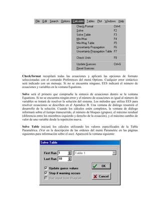 Check/format recopilará todas las ecuaciones y aplicará las opciones de formato
seleccionadas con el comando Preferences del menú Options. Cualquier error sintáctico
será indicado con un mensaje. Si no se encuentra ninguno, EES indicará el número de
ecuaciones y variables en la ventana Equations.
Solve será el primero que compruebe la sintaxis de ecuaciones dentro se la ventana
Equations. Si no se encuentra ningún error y el número de ecuaciones es igual al número de
variables se tratará de resolver la solución del sistema. Los métodos que utiliza EES para
resolver ecuaciones se describen en el Apendice B. Una ventana de diálogo resumirá el
desarrollo de la solución. Cuando los cálculos estén completos, la ventana de diálogo
informará sobre el tiempo transcurrido, el número de bloques (grupos), el máximo residual
(diferencia entre los miembros izquierdo y derecho de la ecuación), y el máximo cambio de
valor de una variable desde la repetición nueva.
Solve Table iniciará los cálculos utilizando los valores especificados de la Tabla
Paramétrica. (Ver en la descripción de las ordenes del menú Parametric en las páginas
siguientes para información sobre el uso). Aparecerá la ventana siguiente:
 
