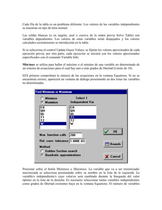 Cada fila de la tabla es un problema diferente. Los valores de las variables independientes
se muestran en tipo de letra normal.
Las celdas blancas (o en negrita, azul o cursiva de la orden previa Solve Table) son
variables dependientes. Los valores de estas variables serán despejados y los valores
calculados recientemente se introducirán en la tabla.
Si se selecciona el control Update Guess Values, se fijarán los valores aproximados de cada
ejecución previa; por otra parte, cada ejecución se iniciará con los valores aproximados
especificados con el comando Variable Info.
Min/max se utiliza para hallar el máximo o el mínimo de una variable no determinada de
un sistema de ecuaciones para el cual hay uno o más grados de libertad (Límite de 10).
EES primero comprobará la sintaxis de las ecuaciones en la ventana Equations. Si no se
encuentran errores, aparecerá un ventana de diálogo presentando en dos listas las variables
no determinadas.
Presionar sobre el botón Minimice o Maximice. La variable que va a ser minimizada/
maximizada se selecciona presionando sobre su nombre en la lista de la izquierda. La
variable/s independiente/s cuyo valor/es será cambiado durante la búsqueda del valor
óptimo en la lista de la derecha. Es necesario seleccionar tantas variables independientes
como grados de libertad existentes haya en la ventana Equations. El número de variables
 