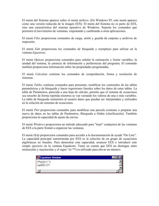 El menú del Sistema aparece sobre el menú archivo. (En Windows 95, este menú aparece
como una versión reducida de la imagen EES). El menú del Sistema no es parte de EES,
sino una característica del sistema operativo de Windows. Soporta los comandos que
permiten el movimiento de ventanas, reajustando y cambiando a otras aplicaciones.
El menú Files proporciona comandos de carga, unión y guarda de carpetas y archivos de
impresión.
El menú Edit proporciona los comandos de búsqueda y reemplazo para utilizar en la
ventana Equations.
El menú Options proporciona comandos para señalar la estimación y limita variables, la
unidad del sistema, la carencia de información y preferencias del programa. El comando
también proporciona información sobre las propiedades programadas.
El menú Calculate contiene los comandos de comprobación, forma y resolución de
sistemas.
El menú Tables contiene comandos para presentar, modificar los contenidos de las tablas
paramétricas y de búsqueda y hacer regresiones lineales sobre los datos de estas tablas. La
tabla de Parámetros, parecida a una hoja de cálculo, permite que el sistema de ecuaciones
sea resuelto de forma repetida mientras se van variando los valores de una o más variables.
La tabla de búsqueda suministra al usuario datos que puedan ser interpolados y utilizados
en la solución de sistemas de ecuaciones.
El menú Plot proporciona comandos para modificar una parcela existente o preparar una
nueva de datos en las tablas de Parámetros, Búsqueda u Orden (clasificación). También
proporciona la capacidad de ajuste de curvas.
El menú Windows proporciona un método adecuado para "traer" cualquiera de las ventanas
de EES a la parte frontal u organizar las ventanas.
El menú Help proporciona comandos para acceder a la documentación de ayuda "On Line".
La capacidad principal suministrada por EES es la solución de un grupo de ecuaciones
algebraicas no lineales. Para demostrar esta capacidad, arrancar EES e introducir este
simple ejercicio en la ventana Equations. Tener en cuenta que EES no distingue entre
minúsculas y mayúsculas y el signo ^(ó **) es utilizado para elevar un número.
 