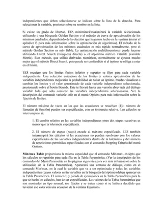 independientes que deben seleccionarse se indican sobre la lista de la derecha. Para
seleccionar la variable, presionar sobre su nombre en la lista.
Si existe un grado de libertad, EES minimizará/maximizará la variable seleccionada
utilizando o una búsqueda Golden Section o el método de curva de aproximación de los
mínimos cuadrados, dependiendo de la elección que hayamos hecho en la ventana (mirar el
apéndice B para más información sobre la optimización de algoritmos). El método de la
curva de aproximación de los mínimos cuadrados es más rápido normalmente, pero el
método Golden Section es más fiable. La optimización multidimensional puede hacerse
utilizando Direct Search (Búsqueda directa) o el algoritmo métrico variable (variable
Metric). Este método, que utiliza derivadas numéricas, normalmente se ejecuta mucho
mejor que el método Direct Search, pero puede ser confundido si el óptimo se obliga a estar
en el límite.
EES requiere que los límites finitos inferior y superior se fijen para cada variable
independiente. Una selección cuidadosa de los límites y valores aproximados de las
variables independientes mejorarán la probabilidad de hallar un óptimo. Puedes visualizar o
cambiar los límites y el valor aproximado de cada variable independiente seleccionada,
presionando sobre el botón Bounds. Este te llevará hasta una versión abreviada del diálogo
variable Info que sólo contiene las variables independientes seleccionadas. Ver la
descripción del comando variable Info en el menú Options para más información sobre la
fijación de límites.
El número máximo de veces en las que las ecuaciones se resuelven (Ej.: número de
llamadas de función) pueden ser especificadas, con un tolerancia relativa. Los cálculos se
interrumpirán si:
1. El cambio relativo en las variables independientes entre dos etapas sucesivas es
menor que la tolerancia especificada.
2. El número de etapas (pasos) excede al máximo especificado. EES también
interrumpirá los cálculos si las ecuaciones no pueden resolverse con los valores
especificados de las variables independientes dentro de la tolerancia y del número
de repeticiones permitidas especificadas con el comando Stopping Criteria del menú
Options.
Min/max Table proporciona la misma capacidad que el comando Min/max, excepto que
los cálculos se repetirán para cada fila en la Tabla Paramétrica. (Ver la descripción de los
comandos del Menú Parametric en las páginas siguientes para ver más información sobre la
utilización de la Tabla Paramétrica). Aparecerá una ventana de diálogo, como en el
comando Min/max, en la cual la variable que va a ser optimizada y todas las variables
independientes (cuyos valores serán variables en la búsqueda del óptimo) deben aparecer en
la Tabla Paramétrica. El comienzo y parada de ejecuciones en la Tabla Paramétrica para la
que se harán los cálculos, han de ser especificadas. Los valores de la Tabla Paramétrica que
son mostrados en tipo normal, son fijados y se tratan como si se hubiera decidido que
tuvieran ese valor con una ecuación de la ventana Equations.
 