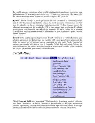 La variable que va a optimizarse y la/s variable/s independiente/s deben ser las mismas para
cada ejecución. Si no se encuentra ningún error, el óptimo es computado y los valores de
las columnas que quedan en la tabla son introducidos para cada ejecución.
Update Guesses sustituye el valor aproximado de cada variable en la ventana Equations
con el valor determinado en el último cálculo. Se puede acceder a este comando una vez
que los cálculos se hayan completado satisfactoriamente. Update Guesses mejora la
eficiencia computacional de un cálculo EES lo que asegura que un sistema de valores
aproximados está disponible para el cálculo siguiente. El botón Update de la ventana
Variable Info proporciona exactamente la misma función, pero el comando Update Guesses
es más accesible.
Reset Guesses sustituye el valor aproximado de cada variable en la ventana Equations con
el valor aproximado por defecto para esa variable. EES asume que el valor aproximado de
todos los valores es 1,0, a menos que se especifique por otra parte. Puedes cambiar los
valores aproximados por defecto con el comando Default Info del menú Options. Se
debería restablecer los valores aproximados sólo si aparecen dificultades y has cambiado
los valores aproximados para intentar hallar la solución.
The Tables Menu
New Parametric Table crea una nueva Tabla Paramétrica después de suprimir cualquier
otra Tabla Paramétrica. Las Tablas Paramétricas son utilizadas por EES para automatizar
cálculos repetitivos y resolver ecuaciones diferenciales. Aparecerá una ventana de diálogo
en la que se debe introducir la información para crear la tabla, como en este ejemplo.
 