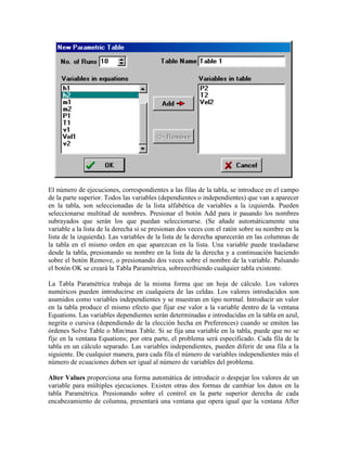 El número de ejecuciones, correspondientes a las filas de la tabla, se introduce en el campo
de la parte superior. Todos las variables (dependientes o independientes) que van a aparecer
en la tabla, son seleccionadas de la lista alfabética de variables a la izquierda. Pueden
seleccionarse multitud de nombres. Presionar el botón Add para ir pasando los nombres
subrayados que serán los que puedan seleccionarse. (Se añade automáticamente una
variable a la lista de la derecha si se presionan dos veces con el ratón sobre su nombre en la
lista de la izquierda). Las variables de la lista de la derecha aparecerán en las columnas de
la tabla en el mismo orden en que aparezcan en la lista. Una variable puede trasladarse
desde la tabla, presionando su nombre en la lista de la derecha y a continuación haciendo
sobre el botón Remove, o presionando dos veces sobre el nombre de la variable. Pulsando
el botón OK se creará la Tabla Paramétrica, sobreecribiendo cualquier tabla existente.
La Tabla Paramétrica trabaja de la misma forma que un hoja de cálculo. Los valores
numéricos pueden introducirse en cualquiera de las celdas. Los valores introducidos son
asumidos como variables independientes y se muestran en tipo normal. Introducir un valor
en la tabla produce el mismo efecto que fijar ese valor a la variable dentro de la ventana
Equations. Las variables dependientes serán determinadas e introducidas en la tabla en azul,
negrita o cursiva (dependiendo de la elección hecha en Preferences) cuando se emiten las
órdenes Solve Table o Min/max Table. Si se fija una variable en la tabla, puede que no se
fije en la ventana Equations; por otra parte, el problema será especificado. Cada fila de la
tabla en un cálculo separado. Las variables independientes, pueden diferir de una fila a la
siguiente. De cualquier manera, para cada fila el número de variables independientes más el
número de ecuaciones deben ser igual al número de variables del problema.
Alter Values proporciona una forma automática de introducir o despejar los valores de un
variable para múltiples ejecuciones. Existen otras dos formas de cambiar los datos en la
tabla Paramétrica. Presionando sobre el control en la parte superior derecha de cada
encabezamiento de columna, presentará una ventana que opera igual que la ventana After
 