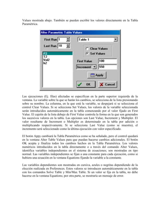 Values mostrada abajo. También se pueden escribir los valores directamente en la Tabla
Paramétrica.
Las ejecuciones (Ej. filas) afectadas se especifican en la parte superior izquierda de la
ventana. La variable sobre la que se harán los cambios, se selecciona de la lista presionando
sobre su nombre. La columna, en la que está la variable, se despejará si se selecciona el
control Clear Values. Si se selecciona Set Values, los valores de la variable seleccionada
serán introducidos automáticamente en la tabla comenzando por el valor fijado en First
Value. El cajetín de la lista debajo de First Value controla la forma en la que son generados
los sucesivos valores en la tabla. Las opciones son Last Value, Increment y Multipler. El
valor resultante de Increment o Multipler es determinado en la tabla por adición o
multiplicando respectivamente. Si se selecciona Last Value (como se muestra), el
incremento será seleccionado como la última ejecución con valor especificado.
El botón Appy cambiará la Tabla Paramétrica como se ha señalado, pero el control quedará
en la ventana Alter Table Values para que puedan hacerse cambios adicionales. El botón
OK acepta y finaliza todos los cambios hechos en la Tabla Paramétrica. Los valores
numéricos introducidos en la tabla directamente o a través del comando Alter Values,
identifica variables independientes en el sistema de ecuaciones; son mostradas en tipo
normal. Las variables independientes se fijan a una constante para cada ejecución, como si
hubiera una ecuación en la ventana Equations fijando la variable a la constante.
Las variables dependientes son mostradas en cursiva, azules o negritas dependiendo de la
elección realizada en Preferences. Estos valores se introducen automáticamente en la tabla
con los comandos Solve Table y Min/Max Table. Si un valor se fija en la tabla, no debe
hacerse en la ventana Equations; por otra parte, se mostraría un mensaje de error.
 