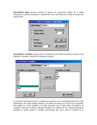 Insert/Delete Runs permite cambiar el número de ejecuciones dentro de la Tabla
Paramétrica existente, insertando o suprimiendo una o más líneas de la tabla en la posición
especificada.
Insert/Delete Variables permite que las variables de una Tabla Paramétrica existente sean
añadidas o trasladas. Aparecerá la siguiente ventana:
La lista de la derecha muestra las variables que aparecen en la actualidad dentro de la Tabla
Paramétrica, las cuales pueden añadirse a la tabla que aparece en la lista de la izquierda.
Para añadir un o más variables a la tabla, presionar con el ratón sobre el nombre/s de
variable/s. Presionar el botón Add para trasladar los nombres de las variables destacadas
(también se puede añadir la variable, presionando dos veces sobre el nombre de la
 