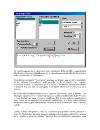 La variable dependiente se representará como una función de las variables independientes.
El orden del polinomio está fijado entre 0 y 6, habiendo presionando sobre las flechas hacia
arriba o hacia abajo en "sprin button".
Si se selecciona el cajetín "cross-terms", entonces, los términos que envuelven el producto
de las variables independientes serán incluidas en la correlación. Para cualquier
información relativa a la forma en la que la ecuación es introducida, una representación de
la ecuación está lista para ser desplegada en el cajetín inferior como hemos visto en el
ejemplo.
Se pueden excluir algunos términos de la regresión, presionando sobre el término. Esto
desplegará un cajetín sobre el término seleccionado y habilitará el botón Exclude. Presionar
el botón Exclude para quitar el término considerado. Este término será representado dentro
de un cajetín con un aspa roja como se muestra en el ejemplo. Si se desea incluir más tarde
un término excluido, presionar sobre él. Presionar el botón Exclude que ahora se llamará
include.
Cuando se halla conseguido la forma de la ecuación que queramos ajustar, presionar el
botón Fit. Si el proceso de ajuste transcurre satisfactoriamente, aparecerá la forma ajustada
de la ecuación en el cajetín "display". El botón Stats será habilitado; presionando sobre
 