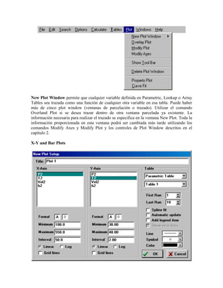 New Plot Window permite que cualquier variable definida en Parametric, Lookup o Array
Tables sea trazada como una función de cualquier otra variable en esa tabla. Puede haber
más de cinco plot window (ventanas de parcelación o trazado). Utilizar el comando
Overland Plot si se desea trazar dentro de otra ventana parcelada ya existente. La
información necesaria para realizar el trazado se especifica en la ventana New Plot. Toda la
información proporcionada en esta ventana podrá ser cambiada más tarde utilizando los
comandos Modify Axes y Modify Plot y los controles de Plot Window descritos en el
capítulo 2.
X-Y and Bar Plots
 