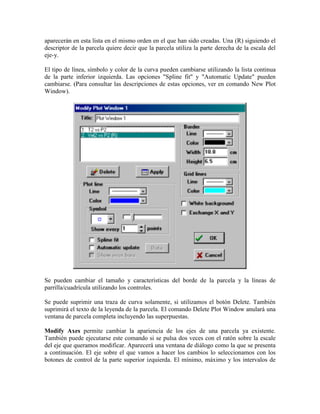 aparecerán en esta lista en el mismo orden en el que han sido creadas. Una (R) siguiendo el
descriptor de la parcela quiere decir que la parcela utiliza la parte derecha de la escala del
eje-y.
El tipo de línea, símbolo y color de la curva pueden cambiarse utilizando la lista continua
de la parte inferior izquierda. Las opciones "Spline fit" y "Automatic Update" pueden
cambiarse. (Para consultar las descripciones de estas opciones, ver en comando New Plot
Window).
Se pueden cambiar el tamaño y características del borde de la parcela y la líneas de
parrilla/cuadrícula utilizando los controles.
Se puede suprimir una traza de curva solamente, si utilizamos el botón Delete. También
suprimirá el texto de la leyenda de la parcela. El comando Delete Plot Window anulará una
ventana de parcela completa incluyendo las superpuestas.
Modify Axes permite cambiar la apariencia de los ejes de una parcela ya existente.
También puede ejecutarse este comando si se pulsa dos veces con el ratón sobre la escale
del eje que queramos modificar. Aparecerá una ventana de diálogo como la que se presenta
a continuación. El eje sobre el que vamos a hacer los cambios lo seleccionamos con los
botones de control de la parte superior izquierda. El mínimo, máximo y los intervalos de
 