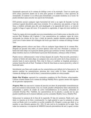 formateado aparecerá en la ventana de diálogo como se ha mostrado. Tener en cuenta que
EES coloca caracteres dentro de la serie para generar el subíndice y otras opciones de
formateado. El carácter () se utiliza para formateado y no puede mostrarse en el texto. Se
puede introducir para cancelar una opción de formateado.
EES permite asociar cualquier signo horizontal de texto a un signo de leyenda. La lista
continua Legend descubrirá cada traza existente. Si se selecciona una parcela, el tipo de
línea y símbolo utilizado para ello será desplegado a la izquierda del texto y se moverá
cuando lo haga el signo del texto. Si la parcela es suprimida, el signo de texto también lo
será.
Todos los signos de texto pueden moverse arrastrándose con el ratón como se describe en la
sección Plot Windows del Capítulo 2. Las características de cualquier signo de texto,
incluyendo los rótulos de los ejes y título de parcela, pueden alterarse presionando dos
veces con el ratón dentro del rectángulo del texto que traerá la ventana de diálogo Format
Text.
Add Lines permite colocar una línea o fila en cualquier lugar dentro de la ventana Plot.
Después de ejecutar esta orden, el cursor aparece como una cruz. Presionar y sostener el
botón del ratón abajo en la posición donde quieres que comience la línea. Sostener el botón
abajo mientras mueves el ratón hasta la posición final deseada y entonces soltar el botón.
Puedes mover, redimensionar o rotar la línea después de crearlo. Para moverla, presionar y
sostener el botón del ratón abajo en cualquier sitio cerca del centro de la línea mientras se
arrastra hasta la nueva posición. Para rotar la línea y/o cambiar su longitud, presionar y
sostener hasta llevarla al final. Trasladar el final de línea hasta su nueva posición y soltar el
botón del ratón.
Inicialmente una línea será creada con las características por defecto de la línea previa. Si
quieres cambiar las características, presiona dos veces sobre la línea. Aparecerá una
ventana de diálogo en la cual la línea y características podrán ser seleccionadas.
Delete Plot Window suprimirá los contenidos completos de Plot Window seleccionados.
Utilizar el botón Delete en la ventana de diálogo Modify Plot si quieres anular sólo algunas
de las parcelas superpuestas.
Property Plot crea una nueva ventana de parcela con datos de propiedades termodinámicas
para una sustancia seleccionada. Una vez creada, pueden sobreponerse datos adicionales de
propiedades o puntos de estado de ciclos termodinámicos en la parcela, utilizando el
comando Overlay Plot. También, las características de la parcela y escalas de los ejes
pueden modificarse de la manera habitual, con los comandos Modify Axes y Modify Plot.
Seleccionar la sustancia de la lista de la izquierda. El tipo de sustancia, fluido real o gas
ideal, se muestra en la lista a continuación. La regla general es que la sustancia se toma
como un fluido real si su nombre se escribe completo (Ej. Oxigen) y como gas ideal, si su
nombre es una fórmula química (Ej.: O2). El aire (air) es la excepción de la regla. Para
todas las sustancias, a excepción de AIRH2O (mezcla psicométrica de aire y agua), existen
 