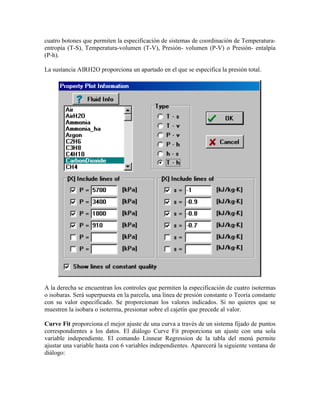 cuatro botones que permiten la especificación de sistemas de coordinación de Temperatura-
entropía (T-S), Temperatura-volumen (T-V), Presión- volumen (P-V) o Presión- entalpía
(P-h).
La sustancia AIRH2O proporciona un apartado en el que se especifica la presión total.
A la derecha se encuentran los controles que permiten la especificación de cuatro isotermas
o isobaras. Será superpuesta en la parcela, una línea de presión constante o Teoría constante
con su valor especificado. Se proporcionan los valores indicados. Si no quieres que se
muestren la isobara o isoterma, presionar sobre el cajetín que precede al valor.
Curve Fit proporciona el mejor ajuste de una curva a través de un sistema fijado de puntos
correspondientes a los datos. El diálogo Curve Fit proporciona un ajuste con una sola
variable independiente. El comando Linnear Regression de la tabla del menú permite
ajustar una variable hasta con 6 variables independientes. Aparecerá la siguiente ventana de
diálogo:
 