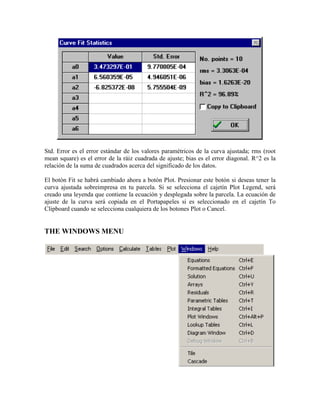 Std. Error es el error estándar de los valores paramétricos de la curva ajustada; rms (root
mean square) es el error de la ráiz cuadrada de ajuste; bias es el error diagonal. R^2 es la
relación de la suma de cuadrados acerca del significado de los datos.
El botón Fit se habrá cambiado ahora a botón Plot. Presionar este botón si deseas tener la
curva ajustada sobreimpresa en tu parcela. Si se selecciona el cajetín Plot Legend, será
creado una leyenda que contiene la ecuación y desplegada sobre la parcela. La ecuación de
ajuste de la curva será copiada en el Portapapeles si es seleccionado en el cajetín To
Clipboard cuando se selecciona cualquiera de los botones Plot o Cancel.
THE WINDOWS MENU
 