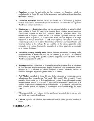  Equations provoca la activación de las ventanas en Equations windows,
trasladándolas al frente del resto de las ventanas y haciéndolas visibles si estaban
ocultas previamente.
 Formatted Equations primero verifica la sintaxis de la ecuaciones y después
traslada a la ventana Formatted Equations mostrando los contenidos de Equations
Window en formato matemático.
 Solution, arrays y Residuals originan que las ventanas Solution, Arrays y Residual
sean trasladas al frente del resto de la ventanas. Estas ventanas son normalmente
visualizadas después de que los comandos Solve o Min/Max hayan sido
completados. Cualquier cambio hecho a la ventana Equations trasladará estas
ventanas desde la pantalla, si se selecciona Hide Solution después de Change
Option en el diálogo Preferences. Si EES no es capaz de solucionar el sistema de
ecuaciones y finaliza con un error, el nombre de la ventana Solution cambiará a Last
Iteration Values y los valores de las variables de la última repetición serán
mostrados en la ventana Solution; los residuales de la última repetición se mostrarán
en la ventana Residuals.
 Parametric Table y Lookup Table trae las ventanas Parametric y Lookup Table
respectivamente, al frente del resto de las ventanas y las activa. Las ventanas
Parametric y Lookup Table pueden ocultarse eligiendo close del menú control
Windows o presionando Ctrl-F4.
 Diagram trasladará el diagrama al frente del resto de las ventanas. Éste se introduce
en EES desde un programa de dibujo. Copiar el diagrama en el programa de dibujo,
encender EES y trasladar la ventana diagram al frente. Entonces, utilizar el
comando Paste para pegar el diagrama dentro de la ventana.
 Plot Window trasladará al frente del resto de las ventanas, la ventana de parcela
seleccionada. Los comandos de Plot Menú ( Ej.: Modify Plot y Modify Axes),
operarán sin preguntar por la designación de una ventana de parcela cuando una de
las ventanas de parcela es principal. El signo del menú aparecerá sombreado si la
ventana de parcela correspondiente no está definida. Los gráficos en cualquiera de
estas ventanas podrán ser copiados el Portapapeles seleccionando Copy del menú
Edit.
 Tile organiza todas las ventanas abiertas que llenan la pantalla de forma que sólo
sea visible una porción de cada una.
 Cascade organiza las ventanas actualmente visibles de modo que sólo muestre el
título.
THE HELP MENU
 