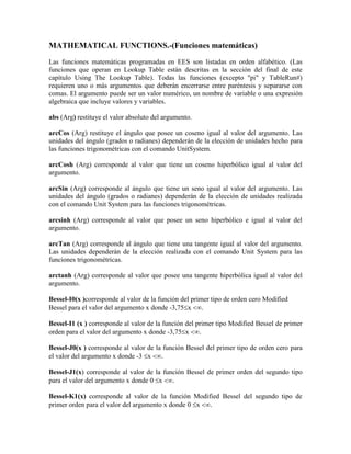 MATHEMATICAL FUNCTIONS.-(Funciones matemáticas)
Las funciones matemáticas programadas en EES son listadas en orden alfabético. (Las
funciones que operan en Lookup Table están descritas en la sección del final de este
capítulo Using The Lookup Table). Todas las funciones (excepto "pi" y TableRun#)
requieren uno o más argumentos que deberán encerrarse entre paréntesis y separarse con
comas. El argumento puede ser un valor numérico, un nombre de variable o una expresión
algebraica que incluye valores y variables.
abs (Arg) restituye el valor absoluto del argumento.
arcCos (Arg) restituye el ángulo que posee un coseno igual al valor del argumento. Las
unidades del ángulo (grados o radianes) dependerán de la elección de unidades hecho para
las funciones trigonométricas con el comando UnitSystem.
arcCosh (Arg) corresponde al valor que tiene un coseno hiperbólico igual al valor del
argumento.
arcSin (Arg) corresponde al ángulo que tiene un seno igual al valor del argumento. Las
unidades del ángulo (grados o radianes) dependerán de la elección de unidades realizada
con el comando Unit System para las funciones trigonométricas.
arcsinh (Arg) corresponde al valor que posee un seno hiperbólico e igual al valor del
argumento.
arcTan (Arg) corresponde al ángulo que tiene una tangente igual al valor del argumento.
Las unidades dependerán de la elección realizada con el comando Unit System para las
funciones trigonométricas.
arctanh (Arg) corresponde al valor que posee una tangente hiperbólica igual al valor del
argumento.
Bessel-I0(x )corresponde al valor de la función del primer tipo de orden cero Modified
Bessel para el valor del argumento x donde -3,75x .
Bessel-I1 (x ) corresponde al valor de la función del primer tipo Modified Bessel de primer
orden para el valor del argumento x donde -3,75x .
Bessel-J0(x ) corresponde al valor de la función Bessel del primer tipo de orden cero para
el valor del argumento x donde -3 x .
Bessel-J1(x) corresponde al valor de la función Bessel de primer orden del segundo tipo
para el valor del argumento x donde 0 x .
Bessel-K1(x) corresponde al valor de la función Modified Bessel del segundo tipo de
primer orden para el valor del argumento x donde 0 x .
 
