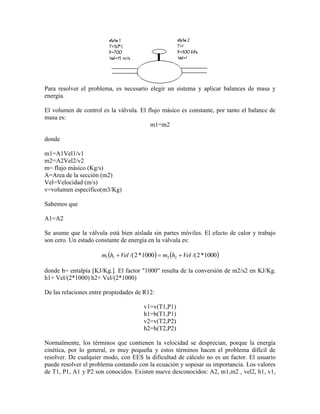 Para resolver el problema, es necesario elegir un sistema y aplicar balances de masa y
energía.
El volumen de control es la válvula. El flujo másico es constante, por tanto el balance de
masa es:
m1=m2
donde
m1=A1Vel1/v1
m2=A2Vel2/v2
m= flujo másico (Kg/s)
A=Area de la sección (m2)
Vel=Velocidad (m/s)
v=volumen específico(m3/Kg)
Sabemos que
A1=A2
Se asume que la válvula está bien aislada sin partes móviles. El efecto de calor y trabajo
son cero. Un estado constante de energía en la válvula es:
   1000*2/(1000*2/( 2211 VelhmVelhm 
donde h= entalpía [KJ/Kg.]. El factor "1000" resulta de la conversión de m2/s2 en KJ/Kg.
h1+ Vel/(2*1000) h2+ Vel/(2*1000)
De las relaciones entre propiedades de R12:
v1=v(T1,P1)
h1=h(T1,P1)
v2=v(T2,P2)
h2=h(T2,P2)
Normalmente, los términos que contienen la velocidad se desprecian, porque la energía
cinética, por lo general, es muy pequeña y estos términos hacen el problema difícil de
resolver. De cualquier modo, con EES la dificultad de cálculo no es un factor. El usuario
puede resolver el problema contando con la ecuación y sopesar su importancia. Los valores
de T1, P1, A1 y P2 son conocidos. Existen nueve desconocidos: A2, m1,m2 , vel2, h1, v1,
 
