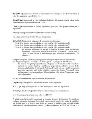 Bessel-Y0 (x) corresponde al valor de la función Bessel del segundo tipo de orden 0 para el
valor del argumento x donde 0 x .
Bessel-Y1(x ) corresponde al valor de la función Bessel del segundo tipo de primer orden
para el valor del argumento x donde 0 x .
Cosh (Arg) corresponderá al coseno hiperbólico igual del valor proporcionado por el
argumento.
erf (Arg) corresponde a la función Error Gaussiano del Arg.
exp (Arg) corresponde al valor elevado al argumento.
if (A,B,X,Y,Z) permite la asignación de sentencias condicionales.
Sí A<B; la función corresponderá a un valor igual al valor sustituido por X.
Sí A=B; la función corresponderá a un valor igual al valor sustituido por Y.
Sí A>B; la función corresponderá a un valor igual al valor sustituido por Z.
En algunos problemas, el uso de la función if puede causar oscilaciones
numéricas. Es preferible utilizar las sentencias "if then else", "repeat until" y
"goto" en una función o procedimiento para sentencias condicionales. Ver
capítulo 5.
Integral (Integrand, Var Name)corresponde a la integral de la expresión representada
por Integrand respecto a la variable Var Name, por ej.: ò (Integrand) d(Var Name).
La función "integral" puede utilizarse sólo junto con Parametric Table. Var Name
debe ser un nombre legal de variable que tenga valores definidos en una de las
columnas, de la tabla. El integrando "Integrand" puede ser una variable o cualquier
expresión algebraica incluyendo variables o valores. La función "integrand" puede
utilizarse para resolver ecuaciones diferenciales de valor inicial. Ver capítulo 6 para
más información.
In (Arg) corresponderá al logaritmo natural del argumento.
Log 10 (Arg) corresponderá al logaritmo de base 10 del argumento.
Máx (Arg1, Arg 2) corresponderá al valor del mayor de estos dos argumentos.
Mín (Arg1, Arg 2) corresponderá al valor del menor de estos dos argumentos.
pi es el nombre de la variable cuyo valor es 3,1415927
Product (Arg, Series_info) corresponde al producto de series de términos. Arg puede ser
cualquier expresión algebraica. Series_info proporciona el nombre del índice de variable y
los límites superior e inferior que deben ser enteros o variables que han sido fijados
previamente a los valores enteros.product (j,j=4) corresponderá a 1*2*3*4 o 24, que es el
 