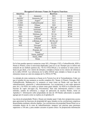 En la lista pueden aparecer sustancias como NZ y Nitrogen, CO2 y CarbonDioxide, H2O y
Steam (o Water), como si estuvieran duplicados, pero no es así. Siempre que se utiliza una
notación de un símbolo químico (Ej.: N2 O, CO2,CH4,etc.), la sustancia se toma como si
fuera un gas ideal, y los valores de entropía y entalpía se basan en los valores de referencia
de la tabla JANAF. Las referencias de la tabla JANAF para entalpía se basan en que los
elementos tienen un valor de entalpía de 0 a 298 K (537ºR)
La entropía de estas sustancias se basan en la Tercera Ley de la Termodinámica. Cada vez
que el nombre de una sustancia se escribe completo (Ej.: Steam, (ó Water), Nitrogen, RIZ,
CarbonDioxide, Methane,etc), la sustancia se toma como un fluido real con fases de
subenfriamiento, saturación y sobrecalentamiento. Las excepciones a esta regla aparecen
para Air y Air H2O, los cuales se toman como gases ideales. Air H2O es la notación para
mezclas de vapor aire-agua (Ej. Psicometría). Para más información relativa a estos
métodos, estados de referencia, y rangos de aplicación de muchos fluidos, mirar en
Apéndice C. Información sobre propiedades de más de 150 fluidos adicionales se pueden
agregar por el usuario como se explica en el apéndice D.
Las claves de propiedades Water y Steam son tratadas igual. Cada clave proporciona acceso
para aproximar las funciones de propiedad del agua, basados en las correlaciones empíricas
desarrolladas mediante cálculos rápidos. Las correlaciones de propiedad Steam/Water no se
extienden dentro de la zona de subenfriamiento; tampoco son precisas para presiones
superiores a 350 atm y para estados cercanos al punto crítico. Se proporciona información
 