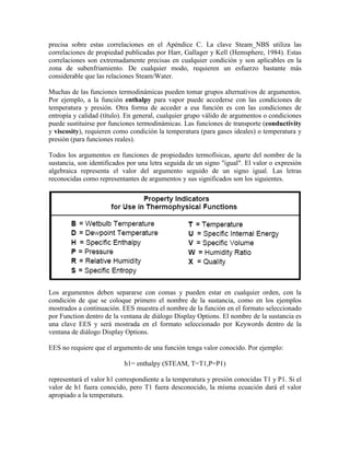 precisa sobre estas correlaciones en el Apéndice C. La clave Steam_NBS utiliza las
correlaciones de propiedad publicadas por Harr, Gallager y Kell (Hemsphere, 1984). Estas
correlaciones son extremadamente precisas en cualquier condición y son aplicables en la
zona de subenfriamiento. De cualquier modo, requieren un esfuerzo bastante más
considerable que las relaciones Steam/Water.
Muchas de las funciones termodinámicas pueden tomar grupos alternativos de argumentos.
Por ejemplo, a la función enthalpy para vapor puede accederse con las condiciones de
temperatura y presión. Otra forma de acceder a esa función es con las condiciones de
entropía y calidad (título). En general, cualquier grupo válido de argumentos o condiciones
puede sustituirse por funciones termodinámicas. Las funciones de transporte (conductivity
y viscosity), requieren como condición la temperatura (para gases ideales) o temperatura y
presión (para funciones reales).
Todos los argumentos en funciones de propiedades termofísicas, aparte del nombre de la
sustancia, son identificados por una letra seguida de un signo "igual". El valor o expresión
algebraica representa el valor del argumento seguido de un signo igual. Las letras
reconocidas como representantes de argumentos y sus significados son los siguientes.
Los argumentos deben separarse con comas y pueden estar en cualquier orden, con la
condición de que se coloque primero el nombre de la sustancia, como en los ejemplos
mostrados a continuación. EES muestra el nombre de la función en el formato seleccionado
por Function dentro de la ventana de diálogo Display Options. El nombre de la sustancia es
una clave EES y será mostrada en el formato seleccionado por Keywords dentro de la
ventana de diálogo Display Options.
EES no requiere que el argumento de una función tenga valor conocido. Por ejemplo:
h1= enthalpy (STEAM, T=T1,P=P1)
representará el valor h1 correspondiente a la temperatura y presión conocidas T1 y P1. Si el
valor de h1 fuera conocido, pero T1 fuera desconocido, la misma ecuación dará el valor
apropiado a la temperatura.
 