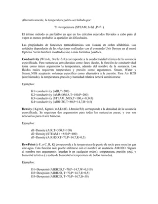 Alternativamente, la temperatura podría ser hallada por:
T1=temperatura (STEAM, h=h1 ,P=P1)
El último método es preferible en que en los cálculos repetidos llevados a cabo para el
vapor es menos probable la aparición de dificultades.
Las propiedades de funciones termodinámicas son listadas en orden alfabético. Las
unidades dependerán de las elecciones realizadas con el comando Unit System en el menú
Options. Serán también mostrados uno o más formatos posibles.
Conductivity (W/m-k, Btu/hr-ft-R) corresponde a la conductividad térmica de la sustancia
específicada. Para sustancias consideradas como fases ideales, la función de conductividad
toma como único argumento la temperatura, además del nombre de la sustancia. Los
fluidos reales requieren temperatura y presión como argumentos. Steam, Water y
Steam_NBS aceptarán volumen específico como alternativa a la presión. Para Air H2O
(aire húmedo), la temperatura, presión y humedad relativa deberá suministrarse
Ejemplos:
K1=conductivity (AIR,T=200)
K2=conductivity (AMMONIA,T=100,P=200)
K3=conductivity (STEAM_NBS,T=100,v=0,345)
K4=conductivity (AIRH2O,T=80,P=14,7,R=0,5)
Density ( Kg/m3, Kgmol/ m3,Lb/ft3, Lbmole/ft3) corresponde a la densidad de la sustancia
especificada. Se requieren dos argumentos para todas las sustancias puras; y tres son
necesarias para el aire húmedo.
Ejemplos:
d1=Density (AIR,T=300,P=100)
d2=Density (STEAM h =850,P=400)
d3=Density (AIRH2O,T=70,P=14,7,R=0,5)
DewPoint (o F, o C, R, K) corresponde a la temperatura de punto de rocío para mezclas gas
aire-agua. Esta función sólo puede utilizarse con el nombre de sustancia AIRH2O. Siguen
al nombre tres argumentos (pueden ir en cualquier orden): temperatura, presión total, y
humedad relativa.( o radio de humedad o temperatura de bulbo húmedo).
Ejemplos:
D1=Dewpoint (AIRH2O,T=70,P=14,7,W=0,010)
D2=Dewpoint (AIRH2O, T=70,P=14,7,R=0,5)
D3=Dewpoint (AIRH2O, T=70,P=14,7,B=50)
 