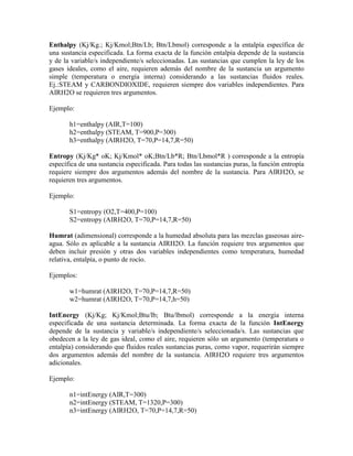 Enthalpy (Kj/Kg.; Kj/Kmol;Btn/Lb; Btn/Lbmol) corresponde a la entalpía específica de
una sustancia especificada. La forma exacta de la función entalpía depende de la sustancia
y de la variable/s independiente/s seleccionadas. Las sustancias que cumplen la ley de los
gases ideales, como el aire, requieren además del nombre de la sustancia un argumento
simple (temperatura o energía interna) considerando a las sustancias fluidos reales.
Ej.:STEAM y CARBONDIOXIDE, requieren siempre dos variables independientes. Para
AIRH2O se requieren tres argumentos.
Ejemplo:
h1=enthalpy (AIR,T=100)
h2=enthalpy (STEAM, T=900,P=300)
h3=enthalpy (AIRH2O, T=70,P=14,7,R=50)
Entropy (Kj/Kg* oK; Kj/Kmol* oK;Btn/Lb*R; Btn/Lbmol*R ) corresponde a la entropía
específica de una sustancia especificada. Para todas las sustancias puras, la función entropía
requiere siempre dos argumentos además del nombre de la sustancia. Para AIRH2O, se
requieren tres argumentos.
Ejemplo:
S1=entropy (O2,T=400,P=100)
S2=entropy (AIRH2O, T=70,P=14,7,R=50)
Humrat (adimensional) corresponde a la humedad absoluta para las mezclas gaseosas aire-
agua. Sólo es aplicable a la sustancia AIRH2O. La función requiere tres argumentos que
deben incluir presión y otras dos variables independientes como temperatura, humedad
relativa, entalpía, o punto de rocío.
Ejemplos:
w1=humrat (AIRH2O, T=70,P=14,7,R=50)
w2=humrat (AIRH2O, T=70,P=14,7,h=50)
IntEnergy (Kj/Kg; Kj/Kmol;Btu/lb; Btu/lbmol) corresponde a la energía interna
especificada de una sustancia determinada. La forma exacta de la función IntEnergy
depende de la sustancia y variable/s independiente/s seleccionada/s. Las sustancias que
obedecen a la ley de gas ideal, como el aire, requieren sólo un argumento (temperatura o
entalpía) considerando que fluidos reales sustancias puras, como vapor, requerirán siempre
dos argumentos además del nombre de la sustancia. AIRH2O requiere tres argumentos
adicionales.
Ejemplo:
n1=intEnergy (AIR,T=300)
n2=intEnergy (STEAM, T=1320,P=300)
n3=intEnergy (AIRH2O, T=70,P=14,7,R=50)
 