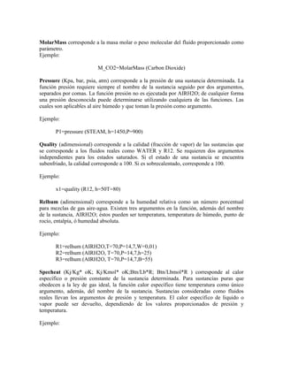 MolarMass corresponde a la masa molar o peso molecular del fluido proporcionado como
parámetro.
Ejemplo:
M_CO2=MolarMass (Carbon Dioxide)
Pressure (Kpa, bar, psia, atm) corresponde a la presión de una sustancia determinada. La
función presión requiere siempre el nombre de la sustancia seguido por dos argumentos,
separados por comas. La función presión no es ejecutada por AIRH2O; de cualquier forma
una presión desconocida puede determinarse utilizando cualquiera de las funciones. Las
cuales son aplicables al aire húmedo y que toman la presión como argumento.
Ejemplo:
P1=pressure (STEAM, h=1450,P=900)
Quality (adimensional) corresponde a la calidad (fracción de vapor) de las sustancias que
se corresponde a los fluidos reales como WATER y R12. Se requieren dos argumentos
independientes para los estados saturados. Si el estado de una sustancia se encuentra
subenfriado, la calidad corresponde a 100. Si es sobrecalentado, corresponde a 100.
Ejemplo:
x1=quality (R12, h=50T=80)
Relhum (adimensional) corresponde a la humedad relativa como un número porcentual
para mezclas de gas aire-agua. Existen tres argumentos en la función, además del nombre
de la sustancia, AIRH2O; éstos pueden ser temperatura, temperatura de húmedo, punto de
rocío, entalpía, ó humedad absoluta.
Ejemplo:
R1=relhum (AIRH2O,T=70,P=14,7,W=0,01)
R2=relhum (AIRH2O, T=70,P=14,7,h=25)
R3=relhum (AIRH2O, T=70,P=14,7,B=55)
Specheat (Kj/Kg* oK; Kj/Kmol* oK;Btn/Lb*R; Btn/Lbmol*R ) corresponde al calor
específico o presión constante de la sustancia determinada. Para sustancias puras que
obedecen a la ley de gas ideal, la función calor específico tiene temperatura como único
argumento, además, del nombre de la sustancia. Sustancias consideradas como fluidos
reales llevan los argumentos de presión y temperatura. El calor específico de liquido o
vapor puede ser devuelto, dependiendo de los valores proporcionados de presión y
temperatura.
Ejemplo:
 
