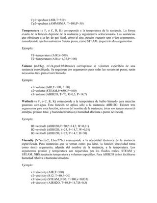 Cp1=specheat (AIR,T=350)
Cp2=specheat (AMMONIA, T=100,P=30)
Temperature (o F, o C, R, K) corresponde a la temperatura de la sustancia. La forma
exacta de la función depende de la sustancia y argumento/s seleccionados. Las sustancias
que obedecen a la ley de gas ideal, como el aire, pueden requerir uno o dos argumentos,
considerando que las sustancias fluidos puros, como STEAM, requerirán dos argumentos.
Ejemplo:
T1=temperature (AIR,h=300)
T2=temperature (AIR,s=1,75,P=100)
Volume (m3/Kg, m3/Kgmol;ft3/lbmole) corresponde al volumen específico de una
sustancia especificada. Se requieren dos argumentos para todas las sustancias puras; serán
necesarias tres, para el aire húmedo.
Ejemplo:
v1=volume (AIR,T=300, P100)
v2=volume (STEAM,h=650, P=400)
v3=volume (AIRH2O, T=70, R=0,5, P=14,7)
Wetbulb (o F, o C, R, K) corresponde a la temperatura de bulbo húmedo para mezclas
gaseosas aire-agua. Esta función se aplica sólo a la sustancia AIRH2O. Existen tres
argumentos para esta función, además del nombre de la sustancia; éstas son temperaturas (ó
entalpía, presión total, y humedad relativa (ó humedad absoluta o punto de rocío)).
Ejemplo:
B1=wetbulb (AIRH2O,T=70,P=14,7, W=0,01)
B2=wetbulb (AIRH2O, h=25, P=14,7, W=0,01)
B3=wetbulb (AIRH2O, h=25, P=14,7, D=30)
Viscosity (N*sec/m2, Lbm/ft*hr) corresponde a la necesidad dinámica de la sustancia
especificada. Para sustancias que se toman como gas ideal, la función viscosidad toma
como único argumento, además del nombre de la sustancia, a la temperatura. Los
argumentos presión y temperatura son requeridos por los fluidos reales. STEAM y
STEAM_NBS aceptarán temperatura y volumen específico. Para AIRH2O deben facilitarse
humedad relativa o humedad absoluta.
Ejemplo:
v1=viscosity (AIR,T=300)
v2=viscosity (R12, T=40,P=30)
v3=viscosity (STEAM_NBS, T=100,v=0,035)
v4=viscosity (AIRH2O, T=80,P=14,7,R=0,5)
 