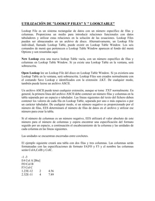 UTILIZACIÓN DE "LOOKUP FILES" Y " LOOKTABLE"
Lookup File es un sistema rectangular de datos con un número específico de filas y
columnas. Proporciona un medio para introducir relaciones funcionales con datos
tabuladores y utilizar estas relaciones en la solución de las ecuaciones. Lookup Files
pueden ser almacenados en un archivo de disco. Alternativamente, un Lookup File
individual, llamado Lookup Table, puede existir en Lookup Table Window. Los seis
comandos de menú que pertenecen a Lookup Table Window aparecen al fondo del menú
Options y son resumidas aquí.
New Lookup crea una nueva lookup Table vacía, con un número específico de filas y
columnas en Lookup Table Window. Si ya existe una Lookup Table en la ventana, será
sobreescrita.
Open Lookup lee un Lookup File del disco en Lookup Table Window. Si ya existiera una
Lookup Table en la ventana, será sobreescrita. Lookup Files son creados normalmente con
el comando Save Lookup e identificados con la extensión .LKT. De cualquier modo,
también puede leerse un archivo ASCII.
Un archivo ASCII puede tener cualquier extensión, aunque se tome .TXT normalmente. En
general, la primera línea del archivo ASCII debe contener un número filas y columnas en la
tabla separada por un espacio o tabulador. Las líneas siguientes del texto del fichero deben
contener los valores de cada fila en Lookup Table, separada por uno o más espacios o por
un carácter tabulador. De cualquier modo, si un número negativo es proporcionado por el
número de filas, EES determinará el número de filas de datos en el archivo y utilizar ese
número para crear la tabla.
Si el número de columnas es un número negativo, EES utilizará el valor absoluto de este
número para el número de columnas y espera encontrar una especificación del formato
seguido por un espacio, a continuación el encabezamiento de la columna y las unidades de
cada columna en las líneas siguientes.
Las unidades se encuentran encerradas entre corchetes.
El ejemplo siguiente creará una tabla con dos filas y tres columnas. Las columnas serán
formateadas con las especificaciones de formato E4,FO y F3 y el nombre las columnas
serán ColA,ColB y ColC.
-1 -3
E4 Col A [Btu]
FO Col B
F3 Col C
1.23E-12 2 4.56
2.32E-11 4 7.89
 