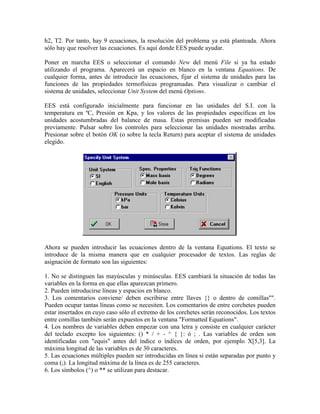 h2, T2. Por tanto, hay 9 ecuaciones, la resolución del problema ya está planteada. Ahora
sólo hay que resolver las ecuaciones. Es aquí donde EES puede ayudar.
Poner en marcha EES o seleccionar el comando New del menú File si ya ha estado
utilizando el programa. Aparecerá un espacio en blanco en la ventana Equations. De
cualquier forma, antes de introducir las ecuaciones, fijar el sistema de unidades para las
funciones de las propiedades termofísicas programadas. Para visualizar o cambiar el
sistema de unidades, seleccionar Unit System del menú Options.
EES está configurado inicialmente para funcionar en las unidades del S.I. con la
temperatura en ºC, Presión en Kpa, y los valores de las propiedades específicas en los
unidades acostumbradas del balance de masa. Estas premisas pueden ser modificadas
previamente. Pulsar sobre los controles para seleccionar las unidades mostradas arriba.
Presionar sobre el botón OK (o sobre la tecla Return) para aceptar el sistema de unidades
elegido.
Ahora se pueden introducir las ecuaciones dentro de la ventana Equations. El texto se
introduce de la misma manera que en cualquier procesador de textos. Las reglas de
asignación de formato son las siguientes:
1. No se distinguen las mayúsculas y minúsculas. EES cambiará la situación de todas las
variables en la forma en que ellas aparezcan primero.
2. Pueden introducirse líneas y espacios en blanco.
3. Los comentarios conviene/ deben escribirse entre llaves {} o dentro de comillas"".
Pueden ocupar tantas líneas como se necesiten. Los comentarios de entre corchetes pueden
estar insertados en cuyo caso sólo el extremo de los corchetes serán reconocidos. Los textos
entre comillas también serán expuestos en la ventana "Formatted Equations".
4. Los nombres de variables deben empezar con una letra y consiste en cualquier carácter
del teclado excepto los siguientes: () * / + - ^ { }: ó ; . Las variables de orden son
identificadas con "equis" antes del índice o índices de orden, por ejemplo X[5,3]. La
máxima longitud de las variables es de 30 caracteres.
5. Las ecuaciones múltiples pueden ser introducidas en línea si están separadas por punto y
coma (;). La longitud máxima de la línea es de 255 caracteres.
6. Los símbolos (^) o ** se utilizan para destacar.
 