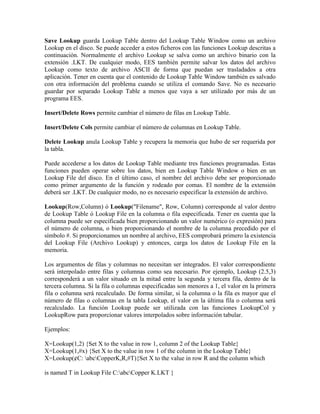 Save Lookup guarda Lookup Table dentro del Lookup Table Window como un archivo
Lookup en el disco. Se puede acceder a estos ficheros con las funciones Lookup descritas a
continuación. Normalmente el archivo Lookup se salva como un archivo binario con la
extensión .LKT. De cualquier modo, EES también permite salvar los datos del archivo
Lookup como texto de archivo ASCII de forma que puedan ser trasladados a otra
aplicación. Tener en cuenta que el contenido de Lookup Table Window también es salvado
con otra información del problema cuando se utiliza el comando Save. No es necesario
guardar por separado Lookup Table a menos que vaya a ser utilizado por más de un
programa EES.
Insert/Delete Rows permite cambiar el número de filas en Lookup Table.
Insert/Delete Cols permite cambiar el número de columnas en Lookup Table.
Delete Lookup anula Lookup Table y recupera la memoria que hubo de ser requerida por
la tabla.
Puede accederse a los datos de Lookup Table mediante tres funciones programadas. Estas
funciones pueden operar sobre los datos, bien en Lookup Table Window o bien en un
Lookup File del disco. En el último caso, el nombre del archivo debe ser proporcionado
como primer argumento de la función y rodeado por comas. El nombre de la extensión
deberá ser .LKT. De cualquier modo, no es necesario especificar la extensión de archivo.
Lookup(Row,Column) ó Lookup("Filename", Row, Column) corresponde al valor dentro
de Lookup Table ó Lookup File en la columna o fila especificada. Tener en cuenta que la
columna puede ser especificada bien proporcionando un valor numérico (o expresión) para
el número de columna, o bien proporcionando el nombre de la columna precedido por el
símbolo #. Si proporcionamos un nombre al archivo, EES comprobará primero la existencia
del Lookup File (Archivo Lookup) y entonces, carga los datos de Lookup File en la
memoria.
Los argumentos de filas y columnas no necesitan ser integrados. El valor correspondiente
será interpolado entre filas y columnas como sea necesario. Por ejemplo, Lookup (2.5,3)
corresponderá a un valor situado en la mitad entre la segunda y tercera fila, dentro de la
tercera columna. Si la fila o columnas especificadas son menores a 1, el valor en la primera
fila o columna será recalculado. De forma similar, si la columna o la fila es mayor que el
número de filas o columnas en la tabla Lookup, el valor en la última fila o columna será
recalculado. La función Lookup puede ser utilizada con las funciones LookupCol y
LookupRow para proporcionar valores interpolados sobre información tabular.
Ejemplos:
X=Lookup(1,2) {Set X to the value in row 1, column 2 of the Lookup Table}
X=Lookup(1,#x) {Set X to the value in row 1 of the column in the Lookup Table}
X=Lookup(¢C: abcCopperK,R,#T){Set X to the value in row R and the column which
is named T in Lookup File C:abcCopper K.LKT }
 