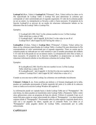 LookupCol (Row, Value) ó LookupCol ("Filename", Row, Value) utiliza los datos en la
fila especificada de Lookup Table ó Lookup File para determinar la columna que
corresponde al valor suministrado por el segundo argumento. El valor de la columna puede
no ser un entero. La interpolación se llevaría a cabo si fuera necesario. El propósito de la
función LookupCol es proveer de un medio de relaciones información tabular en las
diferentes filas de Lookup Table o Lookup File.
Ejemplos:
C=LookupCol(2,100) {Set C to the column number in row 2 of the Lookup
Table which has a value of 100}
C=LookupCol(¢C: abcCopperK´,R,X){Set C to the value in row R of
Lookup File C:abcCopper K.LKT having the value x }
LookupRow (Colum, Value) ó Lookup Row ("Filename", Column, Value) utiliza los
datos en las columnas especificadas de Lookup Table o Lookup File para determinar la fila
correspondiente al valor suministrado por el segundo argumento. Tener en cuenta que la
columna puede ser indicada por un valor numérico o por el nombre precedente del símbolo
#. El valor de la fila puede no ser un número entero. La interpolación entre filas se haría, si
fuera necesario. El propósito de la función LookupRow es proporcionar un medio de
relacionar información tabular en las diferentes columnas de Lookup Table.
Ejemplos:
R=LookupRow(2,100) {Set R to the row number in row 2 of the Lookup
Table which has a value of 100}
R=LookupRow(¢C: abcCopperK´,C,X){Set R to the row number in the
column C Lookup File C:abcCopper K.LKT which has a value of x }
Cuando se crea una nueva tabla Lookup, las columnas son nombradas inicialmente
Column1, Column 2, etc. Estos nombres por defecto y el formato desplegado de la tabla,
pueden ser cambiados presionando el botón izquierdo del ratón el la celda de la cabecera
como se indica en la sección Lookup Window del capítulo 2.
La información puede ser copiada hacia o desde Lookup Table por el "Portapapeles". De
esta forma, los datos pueden ser transferidos entre Lookup Table y Parametric Table o entre
otras aplicaciones como un programa de hoja de cálculo. Utilizar el comando Copy en el
menú Edit para copiar un rango seleccionado de celdas al "Portapapeles". Los datos pueden
copiarse desde el "Portapapeles". Presionando sobre la celda superior izquierda dentro de la
cual van a ser pegados los datos, seguido por el comando Paste. Los datos en el
"Portapapeles" serán pegados dentro de Lookup Table, comenzando por la celda
seleccionada.
CAPÍTULO 5
 