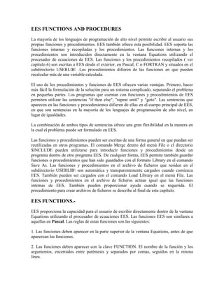 EES FUNCTIONS AND PROCEDURES
La mayoría de los lenguajes de programación de alto nivel permite escribir al usuario sus
propias funciones y procedimientos. EES también ofrece esta posibilidad. EES soporta las
funciones internas y recopiladas y los procedimientos. Las funciones internas y los
procedimientos son introducidos directamente en la ventana Equations utilizando el
procesador de ecuaciones de EES. Las funciones y los procedimientos recopilados ( ver
capítulo 6) son escritas a EES desde el exterior, en Pascal, C o FORTRAN y situados en el
subdirectorio USERLIB .Los procedimientos difieren de las funciones en que pueden
recalcular más de una variable calculada.
El uso de los procedimientos y funciones de EES ofrecen varias ventajas. Primero, hacer
más fácil la formulación de la solución para un sistema complicado, separando el problema
en pequeñas partes. Los programas que cuentan con funciones y procedimientos de EES
permiten utilizar las sentencias "if then else", "repeat until" y "goto". Las sentencias que
aparecen en las funciones y procedimientos difieren de ellas en el cuerpo principal de EES,
en que son sentencias en la mayoría de los lenguajes de programación de alto nivel, en
lugar de igualdades.
La combinación de ambos tipos de sentencias ofrece una gran flexibilidad en la manera en
la cual el problema puede ser formulado en EES.
Las funciones y procedimientos pueden ser escritas de una forma general en que puedan ser
reutilizadas en otros programas. El comando Merge dentro del menú File o el directorio
$INCLUDE pueden utilizarse para introducir funciones y procedimientos desde un
programa dentro de otro programa EES. De cualquier forma, EES permite también guardar
funciones o procedimientos que han sido guardados con el formato Library en el comando
Save As. Las funciones y procedimientos en el archivo de ficheros que residen en el
subdirectorio USERLIB son automática y transparentemente cargados cuando comienza
EES. También pueden ser cargados con el comando Load Library en el menú File. Las
funciones y procedimientos en el archivo de ficheros actúan igual que las funciones
internas de EES. También pueden proporcionar ayuda cuando se requerida. El
procedimiento para crear archivos de ficheros se describe al final de este capítulo.
EES FUNCTIONS.-
EES proporciona la capacidad para el usuario de escribir directamente dentro de la ventana
Equations utilizando el procesador de ecuaciones EES. Las funciones EES son similares a
aquellas en Pascal. Las reglas de estas funciones son las siguientes:
1. Las funciones deben aparecer en la parte superior de la ventana Equations, antes de que
aparezcan las funciones.
2. Las funciones deben aparecer con la clave FUNCTION. El nombre de la función y los
argumentos, encerrados entre paréntesis y separados por comas, seguidos en la misma
línea.
 