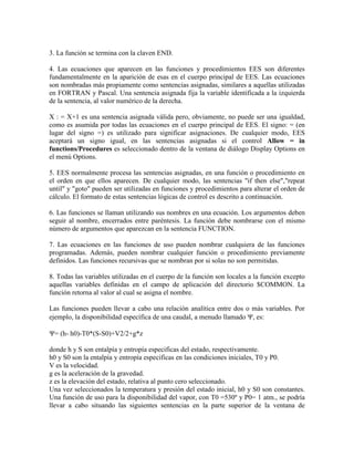 3. La función se termina con la claven END.
4. Las ecuaciones que aparecen en las funciones y procedimientos EES son diferentes
fundamentalmente en la aparición de esas en el cuerpo principal de EES. Las ecuaciones
son nombradas más propiamente como sentencias asignadas, similares a aquellas utilizadas
en FORTRAN y Pascal. Una sentencia asignada fija la variable identificada a la izquierda
de la sentencia, al valor numérico de la derecha.
X : = X+1 es una sentencia asignada válida pero, obviamente, no puede ser una igualdad,
como es asumida por todas las ecuaciones en el cuerpo principal de EES. El signo: = (en
lugar del signo =) es utilizado para significar asignaciones. De cualquier modo, EES
aceptará un signo igual, en las sentencias asignadas si el control Allow = in
functions/Procedures es seleccionado dentro de la ventana de diálogo Display Options en
el menú Options.
5. EES normalmente procesa las sentencias asignadas, en una función o procedimiento en
el orden en que ellos aparecen. De cualquier modo, las sentencias "if then else","repeat
until" y "goto" pueden ser utilizadas en funciones y procedimientos para alterar el orden de
cálculo. El formato de estas sentencias lógicas de control es descrito a continuación.
6. Las funciones se llaman utilizando sus nombres en una ecuación. Los argumentos deben
seguir al nombre, encerrados entre paréntesis. La función debe nombrarse con el mismo
número de argumentos que aparezcan en la sentencia FUNCTION.
7. Las ecuaciones en las funciones de uso pueden nombrar cualquiera de las funciones
programadas. Además, pueden nombrar cualquier función o procedimiento previamente
definidos. Las funciones recursivas que se nombran por si solas no son permitidas.
8. Todas las variables utilizadas en el cuerpo de la función son locales a la función excepto
aquellas variables definidas en el campo de aplicación del directorio $COMMON. La
función retorna al valor al cual se asigna el nombre.
Las funciones pueden llevar a cabo una relación analítica entre dos o más variables. Por
ejemplo, la disponibilidad específica de una caudal, a menudo llamado , es:
= (h- h0)-T0*(S-S0)+V2/2+g*z
donde h y S son entalpía y entropía especificas del estado, respectivamente.
h0 y S0 son la entalpía y entropía especificas en las condiciones iniciales, T0 y P0.
V es la velocidad.
g es la aceleración de la gravedad.
z es la elevación del estado, relativa al punto cero seleccionado.
Una vez seleccionados la temperatura y presión del estado inicial, h0 y S0 son constantes.
Una función de uso para la disponibilidad del vapor, con T0 =530º y P0= 1 atm., se podría
llevar a cabo situando las siguientes sentencias en la parte superior de la ventana de
 