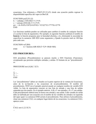 ecuaciones. Una referencia a PSI(T1,P1,V1,Z1) desde una ecuación podría regresar la
disponibilidad específica del vapor en Btn/LB.
FUNCTION psi(T,P,V,Z)
h : = enthalpy ( STEAM,T=T, P=P)
s : = entropy (STEAM, T=T, P=P)
psi : = (h-38.05)-530*(S-0.0745)+ V2/2(2*32.17*778)+Z/778
END
Las funciones también pueden ser utilizadas para cambiar el nombre de cualquier función
y/o acortar la lista de argumentos. Por ejemplo, la siguiente función cambiará el nombre de
humrat, la función programa para la humedad absoluta, a w, eliminando la necesidad de
especificar la sustancia AIR H2O como argumento y fijando la presión total en 100 Kpa
para cada caso.
FUNCTION w(T,RH)
w:= humrat (AIR H2O,T=T,P=100,R=RH)
END
EES PROCEDURES.-
EES procedures (Procedimientos) se parecen mucho a EES Functions (Funciones),
exceptuando que permiten múltiples entradas y salidas. El formato de un "procedimiento"
es:
PROCEDURE test (A,B,C: X,Y)
...
...
X: =...
Y: =...
END
Los "procedimientos" deben ser situados en la parte superior de la ventana de Ecuaciones,
antes de la no-función y las ecuaciones de no-procedimientos. El nombre del
procedimiento, TEST (en el ejemplo anterior) puede ser cualquier nombre de variable EES
válido. La lista de argumentos consiste en una lista de entrada y una lista de salidas
separadas por dos puntos. En el ejemplo anterior, A,B y C son entradas y X e Y son salidas.
Cada procedimiento deberá tener al menos una entrada y una salida. Cada variable de salida
debe ser definida por una ecuación con el nombre de las variables de entrada a la izquierda
del signo igual. La sentencia END cerrará el procedimiento. Para utilizar el procedimiento,
situar una sentencia CALL en cualquier lugar dentro de tus ecuaciones. La sentencia CALL
aparece como
...
CALL test (1,2,3:X,Y)
...
 