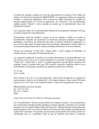 El número de entradas y salidas en la lista de argumentos de la sentencia CALL deben ser
iguales a la sentencia de declaración PROCEDURE. Los argumentos deben ser constantes,
variables o expresiones algebraicas. EES evaluará las salidas utilizando las variables de
entrada proporcionadas en la lista de argumentos. Las funciones y los procedimientos
también pueden "llamar" a otros teniendo en cuenta que el procedimiento haya sido
definido previamente.
Las ecuaciones dentro de un procedimiento difieren de las ecuaciones ordinarias EES que
no estén en funciones o procedimientos.
Primeramente, todas las variables, excepto las de las entradas y salidas, son locales el
procedimiento. Segundo, las ecuaciones son realmente sentencias asignadas, en lugar de
igualdades, y para hacer esta distinción más clara, se utiliza el símbolo de asignación (=:)
en vez del el signo igual. Se puede anular esta convención, habilitando el control Allow=in
Functions/Procedures dentro de la ventana de diálogo Preferences en el menú Options.
Tercero, las sentencias "if then else", "repeat until" y "goto" pueden ser utilizadas. El
formato de éstas, se describe en la próxima lección.
Las ecuaciones implícitas no pueden ser resueltas directamente en un procedimiento o en
una función, como ocurre en el cuerpo principal de la ecuación. Utilizando las sentencias
"if then else", "repeat until" y "goto", es posible programar tu propio Bucle interactivo. De
cualquier modo, es posible hacer que EES resuelva ecuaciones implícitas dentro de un
procedimiento. Por ejemplo, considerar las siguientes ecuaciones no-lineales.
X3
+Y2
=66
X/Y=1.23456
Para resolver la X y la Y en un procedimiento, restar la parte derecha de la izquierda de
cada ecuación y fijarlo a los residuales R1 y R2, respectivamente. Ahora utilizar EES para
resolver la X y la Y como si los residuales fueran 0. Aquí está el programa que hace esto.
PROCEDURE Solve (X,Y:R1,R2)
R1:= X^3+Y^2-66
R2:=X/Y-1.23456
END
CALL Solve (X,Y:0,0) {X=3.834,Y=3.106 when executed}
Los "procedimientos" ofrecen un gran número de ventajas al usuario. Los procedimientos
más comúnmente utilizados pueden guardarse de forma separada y fusionarse en la ventana
Equations con el comando Merge dentro del menú File. Alternativamente, el procedimiento
podría guardarse como un archivo de ficheros de forma que fuera cargado automáticamente
cuando EES comenzara. Por ejemplo, las ecuaciones que describen una turbina pueden ser
introducidas una vez y guardadas. Cada vez que se calculara una turbina, la sentencia
 