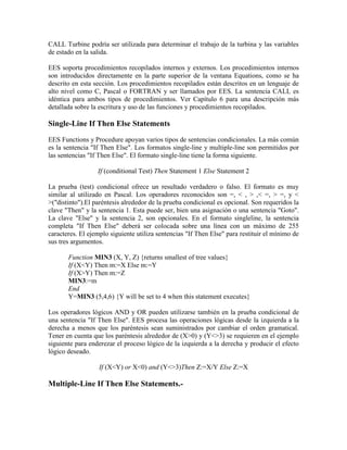 CALL Turbine podría ser utilizada para determinar el trabajo de la turbina y las variables
de estado en la salida.
EES soporta procedimientos recopilados internos y externos. Los procedimientos internos
son introducidos directamente en la parte superior de la ventana Equations, como se ha
descrito en esta sección. Los procedimientos recopilados están descritos en un lenguaje de
alto nivel como C, Pascal o FORTRAN y ser llamados por EES. La sentencia CALL es
idéntica para ambos tipos de procedimientos. Ver Capítulo 6 para una descripción más
detallada sobre la escritura y uso de las funciones y procedimientos recopilados.
Single-Line If Then Else Statements
EES Functions y Procedure apoyan varios tipos de sentencias condicionales. La más común
es la sentencia "If Then Else". Los formatos single-line y multiple-line son permitidos por
las sentencias "If Then Else". El formato single-line tiene la forma siguiente.
If (conditional Test) Then Statement 1 Else Statement 2
La prueba (test) condicional ofrece un resultado verdadero o falso. El formato es muy
similar al utilizado en Pascal. Los operadores reconocidos son =, < , > ,< =, > =, y <
>("distinto").El paréntesis alrededor de la prueba condicional es opcional. Son requeridos la
clave "Then" y la sentencia 1. Esta puede ser, bien una asignación o una sentencia "Goto".
La clave "Else" y la sentencia 2, son opcionales. En el formato singleline, la sentencia
completa "If Then Else" deberá ser colocada sobre una línea con un máximo de 255
caracteres. El ejemplo siguiente utiliza sentencias "If Then Else" para restituir el mínimo de
sus tres argumentos.
Function MIN3 (X, Y, Z) {returns smallest of tree values}
If (X<Y) Then m:=X Else m:=Y
If (X>Y) Then m:=Z
MIN3:=m
End
Y=MIN3 (5,4,6) {Y will be set to 4 when this statement executes}
Los operadores lógicos AND y OR pueden utilizarse también en la prueba condicional de
una sentencia "If Then Else". EES procesa las operaciones lógicas desde la izquierda a la
derecha a menos que los paréntesis sean suministrados por cambiar el orden gramatical.
Tener en cuenta que los paréntesis alrededor de (X>0) y (Y<>3) se requieren en el ejemplo
siguiente para enderezar el proceso lógico de la izquierda a la derecha y producir el efecto
lógico deseado.
If (X<Y) or X<0) and (Y<>3)Then Z:=X/Y Else Z:=X
Multiple-Line If Then Else Statements.-
 