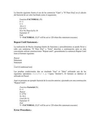 La función siguiente ilustra el uso de las sentencias "Cpto" y "If Then Else2 en el cálculo
del factorial de un valor facilitado como el argumento.
Function FACTORIAL (N)
F:=1
I:=1
10:i:i+1
F:F=F*i
If (i<N) Then GoTo 10
Factorial:=F
End
Y= FACTORIAL (5){Y will be set to 120 when this statement executes}
Repeat Until Statement.-
La realización de Bucles (looping) dentro de funciones y procedimientos se puede llevar a
cabo con sentencias "If Then Else" y "Goto" descritas a continuación, pero es más
conveniente utilizar construcciones "Repeat until", generalmente.La sentencia Repeat Until
tiene el formato siguiente:
Repeat
Statement
Statement
...
Until (Conditional test)
Las pruebas condicionales dan un resultado "true" or "false" utilizando uno de las
siguientes operadores :=,<,>,<=,> =, y <>(para "distinto"). El formato es idéntico al
utilizado en Pascal.
Aquí se presenta un ejemplo factorial de la sección anterior, ejecutado con una construcción
"Repeat Until".
Function Factorial (N)
F:=1
Repeat
F:=F*N
N:=N-1
Until (N=1)
Factorial:=F
End
Y= FACTORIAL (5){Y will be set to 120 when this statement executes}
Error Procedure.-
 