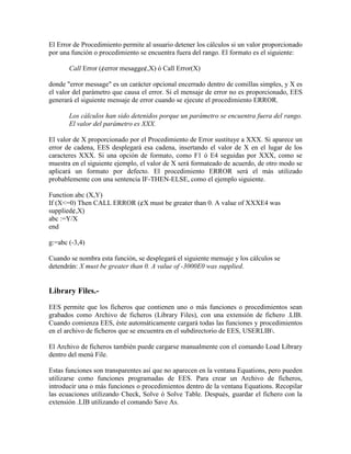 El Error de Procedimiento permite al usuario detener los cálculos si un valor proporcionado
por una función o procedimiento se encuentra fuera del rango. El formato es el siguiente:
Call Error (¢error mesagge¢,X) ó Call Error(X)
donde "error message" es un carácter opcional encerrado dentro de comillas simples, y X es
el valor del parámetro que causa el error. Si el mensaje de error no es proporcionado, EES
generará el siguiente mensaje de error cuando se ejecute el procedimiento ERROR.
Los cálculos han sido detenidos porque un parámetro se encuentra fuera del rango.
El valor del parámetro es XXX.
El valor de X proporcionado por el Procedimiento de Error sustituye a XXX. Si aparece un
error de cadena, EES desplegará esa cadena, insertando el valor de X en el lugar de los
caracteres XXX. Si una opción de formato, como F1 ó E4 seguidas por XXX, como se
muestra en el siguiente ejemplo, el valor de X será formateado de acuerdo, de otro modo se
aplicará un formato por defecto. El procedimiento ERROR será el más utilizado
probablemente con una sentencia IF-THEN-ELSE, como el ejemplo siguiente.
Function abc (X,Y)
If (X<=0) Then CALL ERROR (¢X must be greater than 0. A value of XXXE4 was
supplied¢,X)
abc :=Y/X
end
g:=abc (-3,4)
Cuando se nombra esta función, se desplegará el siguiente mensaje y los cálculos se
detendrán: X must be greater than 0. A value of -3000E0 was supplied.
Library Files.-
EES permite que los ficheros que contienen uno o más funciones o procedimientos sean
grabados como Archivo de ficheros (Library Files), con una extensión de fichero .LIB.
Cuando comienza EES, éste automáticamente cargará todas las funciones y procedimientos
en el archivo de ficheros que se encuentra en el subdirectorio de EES, USERLIB.
El Archivo de ficheros también puede cargarse manualmente con el comando Load Library
dentro del menú File.
Estas funciones son transparentes así que no aparecen en la ventana Equations, pero pueden
utilizarse como funciones programadas de EES. Para crear un Archivo de ficheros,
introducir una o más funciones o procedimientos dentro de la ventana Equations. Recopilar
las ecuaciones utilizando Check, Solve ó Solve Table. Después, guardar el fichero con la
extensión .LIB utilizando el comando Save As.
 