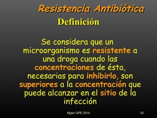Resistencia AntibióticaResistencia Antibiótica
Se considera que un
microorganismo es resistente a
una droga cuando las
concentraciones de ésta,
necesarias para inhibirlo, son
superiores a la concentración que
puede alcanzar en el sitio de la
infección
DefiniciónDefinición
33Mgter GPE 2014
 