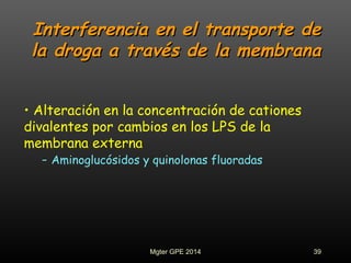 Interferencia en el transporte deInterferencia en el transporte de
la droga a través de la membranala droga a través de la membrana
• Alteración en la concentración de cationes
divalentes por cambios en los LPS de la
membrana externa
- Aminoglucósidos y quinolonas fluoradas
39Mgter GPE 2014
 