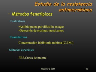 Estudio de la resistenciaEstudio de la resistencia
antimicrobianaantimicrobiana
• Métodos fenotípicos
•Antibiograma por difusión en agar
•Detección de enzimas inactivantes
Concentración inhibitoria mínima (C.I.M.)
PBS,Curva de muerte
Cualitativos
Cuantitativos
Métodos especiales
46Mgter GPE 2014
 