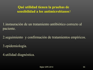 Mgter GPE 2014 55
1.instauración de un tratamiento antibiótico correcto al
paciente.
2.seguimiento y confirmación de tratamientos empíricos.
3.epidemiología.
4.utilidad diagnóstica.
Qué utilidad tienen la pruebas de
sensibilidad a los antimicrobianos?
 