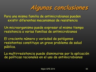Algunas conclusionesAlgunas conclusiones
Para una misma familia de antimicrobianos pueden
existir diferentes mecanismos de resistencia
Un microorganismo puede expresar al mismo tiempo
resistencia a varias familias de antimicrobianos
El creciente número y variedad de patógenos
resistentes constituye un grave problema de salud
pública.
La multirresistencia puede disminuirse por la aplicación
de políticas racionales en el uso de antimicrobianos
56Mgter GPE 2014
 